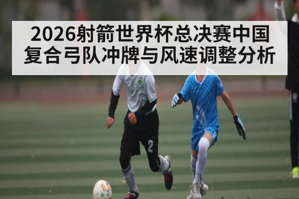 2026射箭世界杯总决赛中国复合弓队冲牌与风速调整分析