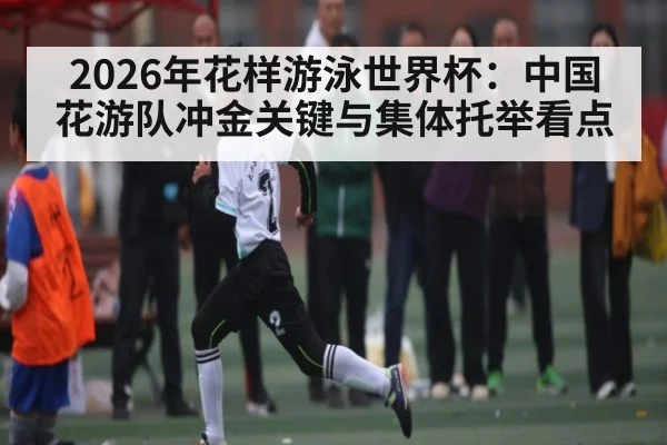 2026年花样游泳世界杯：中国花游队冲金关键与集体托举看点